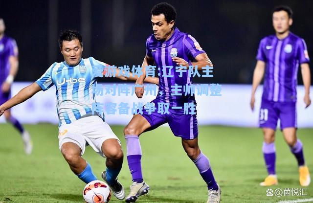 爱游戏体育:辽宁队主场对阵广州，主帅调整阵容备战争取一胜
