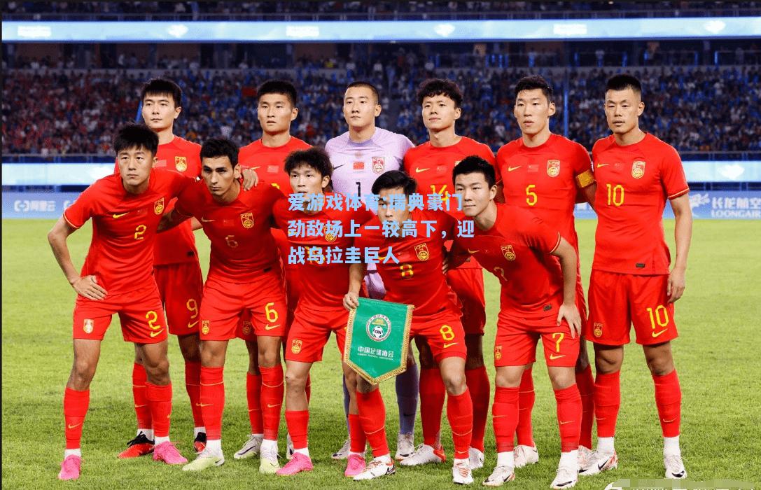 爱游戏体育:瑞典豪门劲敌场上一较高下，迎战乌拉圭巨人