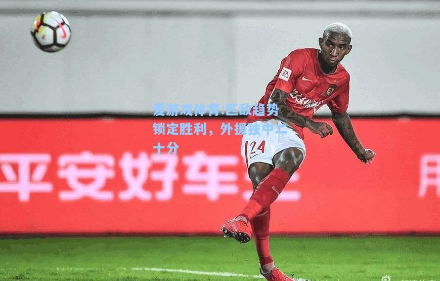 爱游戏体育:匹敌趋势锁定胜利，外援独中二十分