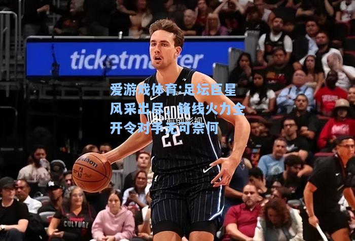 爱游戏体育:足坛巨星风采出尽，锋线火力全开令对手无可奈何