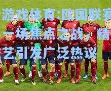 爱游戏体育:欧国联赛事一场焦点之战，精湛技艺引发广泛热议