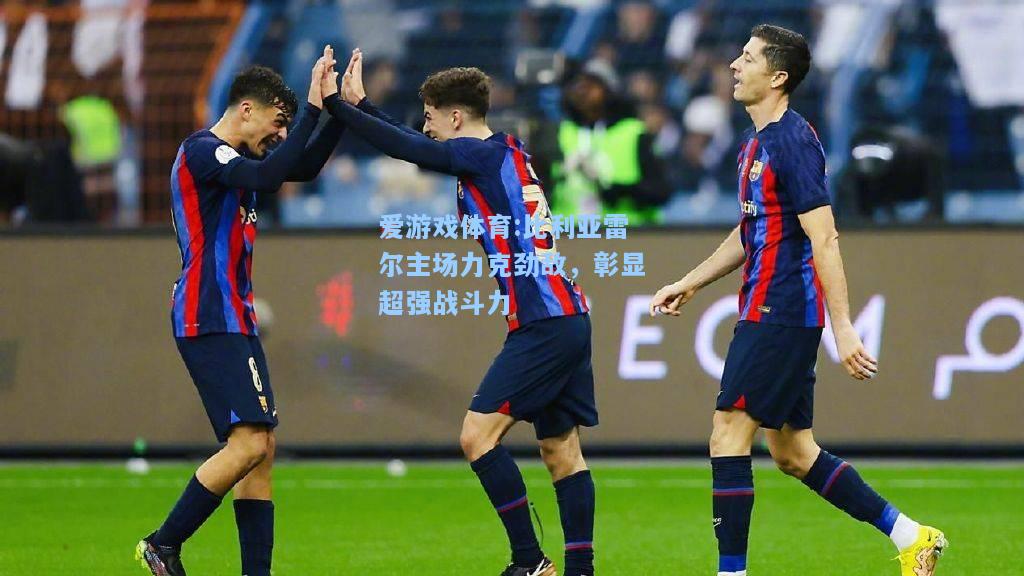 爱游戏体育:比利亚雷尔主场力克劲敌，彰显超强战斗力