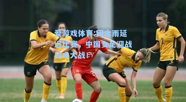 爱游戏体育:因大雨延迟比赛，中国女足迎战日本大战！
