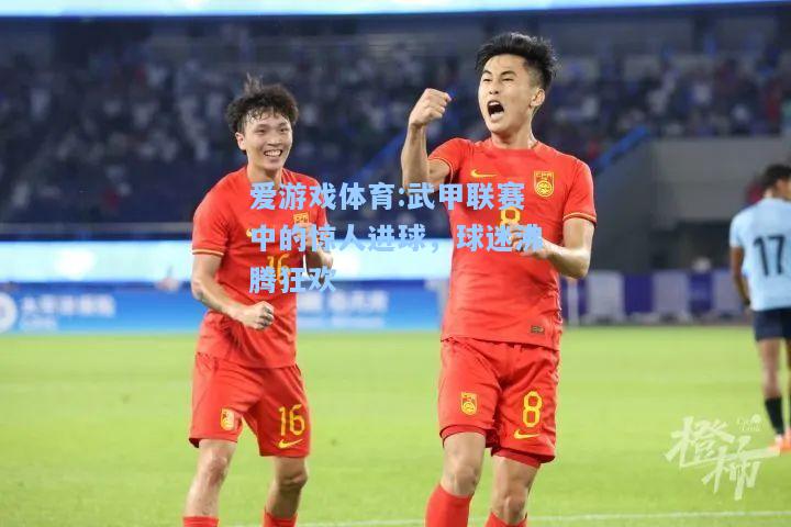 爱游戏体育:武甲联赛中的惊人进球，球迷沸腾狂欢