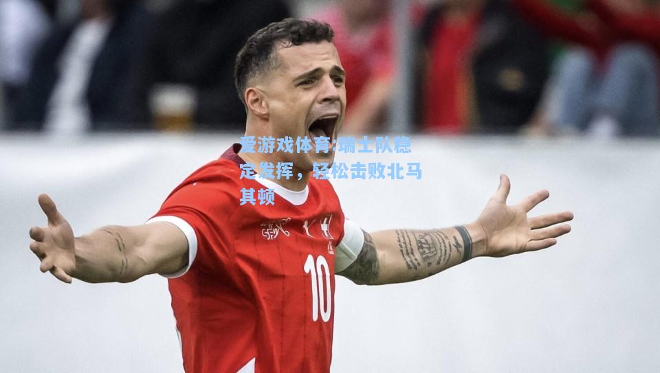 爱游戏体育:瑞士队稳定发挥，轻松击败北马其顿