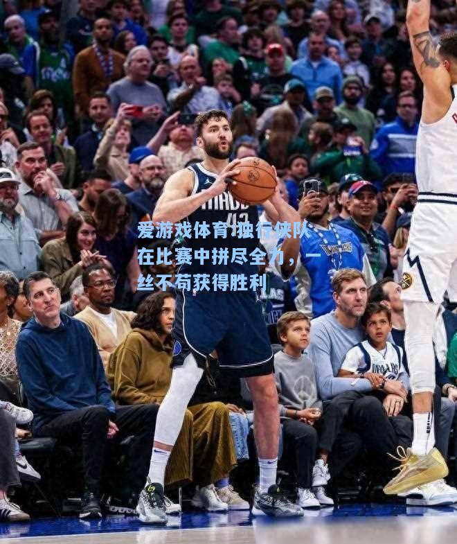 爱游戏体育:独行侠队在比赛中拼尽全力，一丝不苟获得胜利