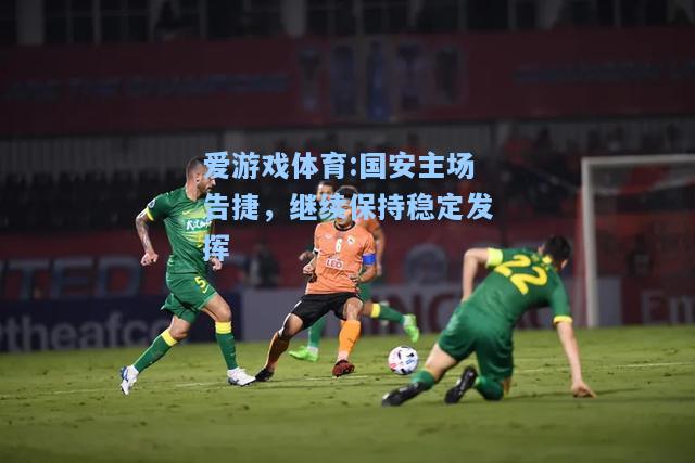 爱游戏体育:国安主场告捷，继续保持稳定发挥