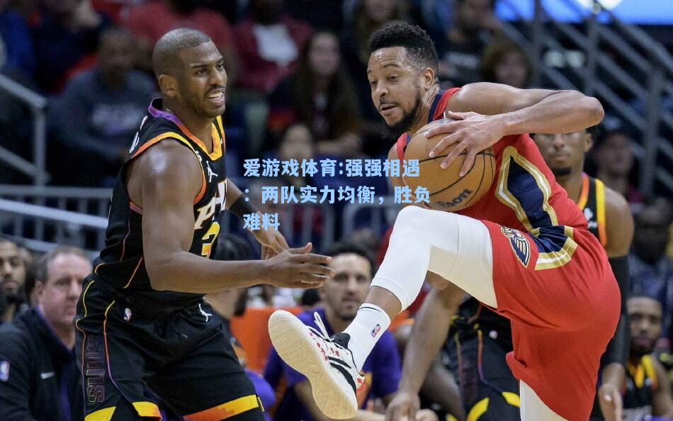 爱游戏体育:强强相遇：两队实力均衡，胜负难料